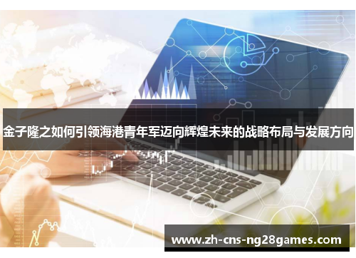 金子隆之如何引领海港青年军迈向辉煌未来的战略布局与发展方向