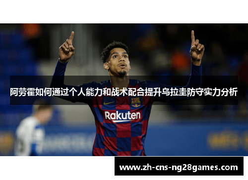 阿劳霍如何通过个人能力和战术配合提升乌拉圭防守实力分析