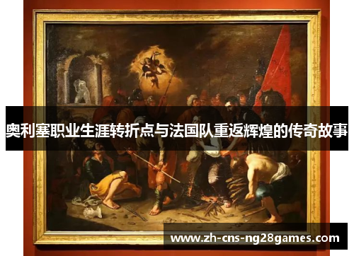 奥利塞职业生涯转折点与法国队重返辉煌的传奇故事